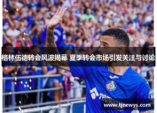 格林伍德转会风波揭幕 夏季转会市场引发关注与讨论