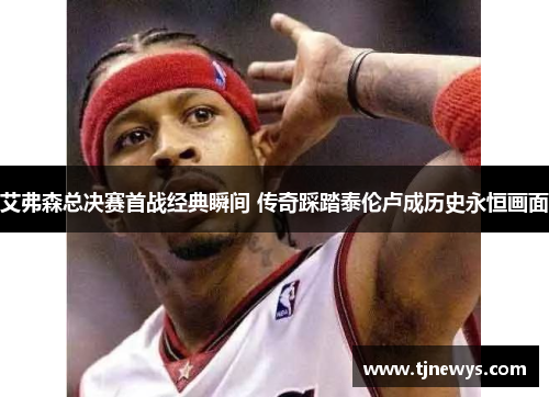 艾弗森总决赛首战经典瞬间 传奇踩踏泰伦卢成历史永恒画面
