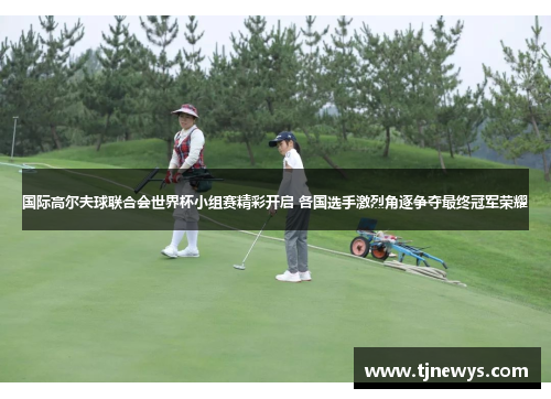 国际高尔夫球联合会世界杯小组赛精彩开启 各国选手激烈角逐争夺最终冠军荣耀