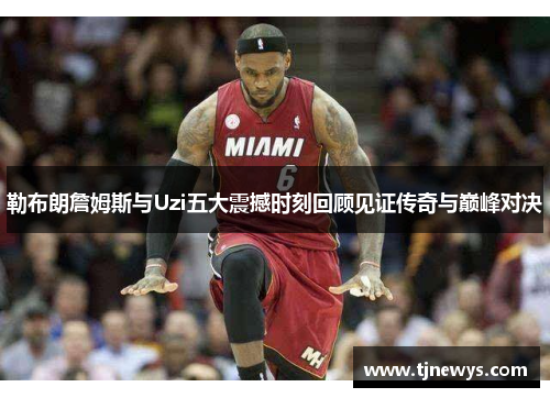 勒布朗詹姆斯与Uzi五大震撼时刻回顾见证传奇与巅峰对决