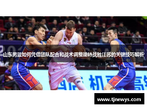 山东男篮如何凭借团队配合和战术调整逆转战胜江苏的关键技巧解析