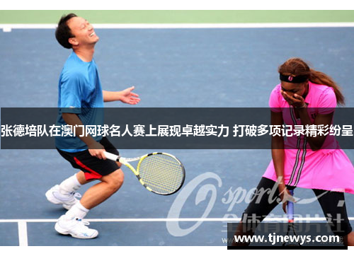 张德培队在澳门网球名人赛上展现卓越实力 打破多项记录精彩纷呈