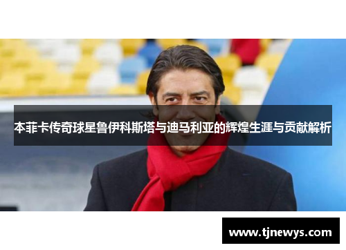 本菲卡传奇球星鲁伊科斯塔与迪马利亚的辉煌生涯与贡献解析